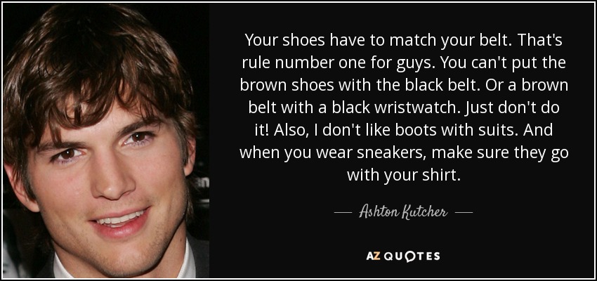 Your shoes have to match your belt. That's rule number one for guys. You can't put the brown shoes with the black belt. Or a brown belt with a black wristwatch. Just don't do it! Also, I don't like boots with suits. And when you wear sneakers, make sure they go with your shirt. - Ashton Kutcher