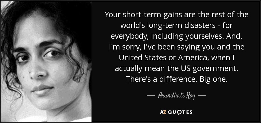 Your short-term gains are the rest of the world's long-term disasters - for everybody, including yourselves. And, I'm sorry, I've been saying you and the United States or America, when I actually mean the US government. There's a difference. Big one. - Arundhati Roy