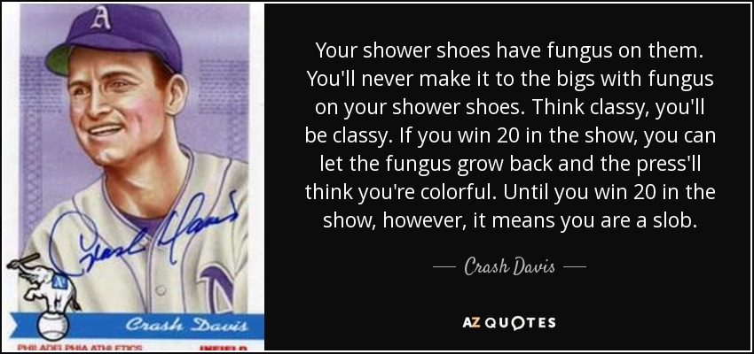 Your shower shoes have fungus on them. You'll never make it to the bigs with fungus on your shower shoes. Think classy, you'll be classy. If you win 20 in the show, you can let the fungus grow back and the press'll think you're colorful. Until you win 20 in the show, however, it means you are a slob. - Crash Davis