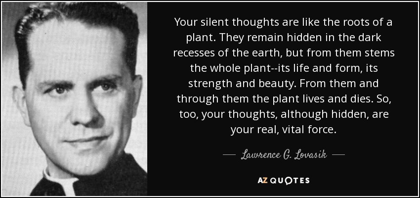 Your silent thoughts are like the roots of a plant. They remain hidden in the dark recesses of the earth, but from them stems the whole plant--its life and form, its strength and beauty. From them and through them the plant lives and dies. So, too, your thoughts, although hidden, are your real, vital force. - Lawrence G. Lovasik