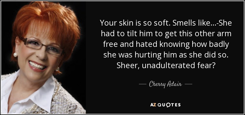 Your skin is so soft. Smells like...-She had to tilt him to get this other arm free and hated knowing how badly she was hurting him as she did so. Sheer, unadulterated fear? - Cherry Adair