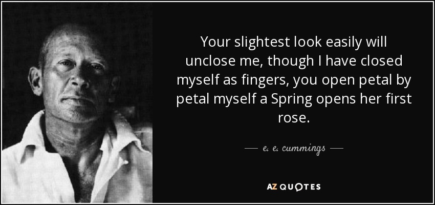 Your slightest look easily will unclose me, though I have closed myself as fingers, you open petal by petal myself a Spring opens her first rose. - e. e. cummings