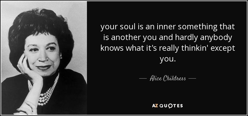 your soul is an inner something that is another you and hardly anybody knows what it's really thinkin' except you. - Alice Childress