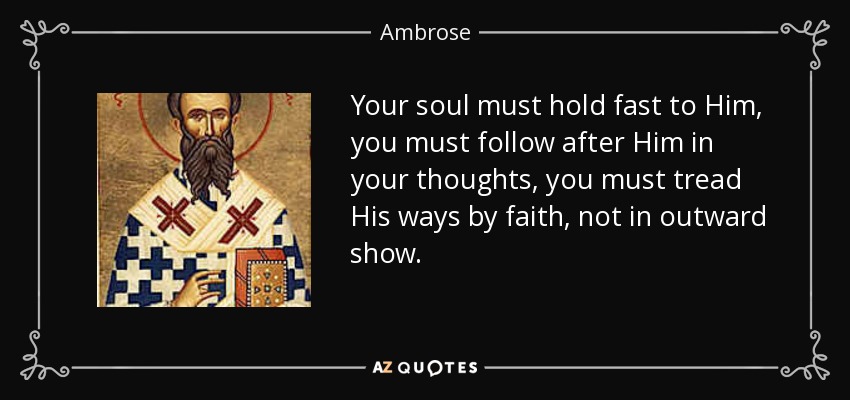 Your soul must hold fast to Him, you must follow after Him in your thoughts, you must tread His ways by faith, not in outward show. - Ambrose