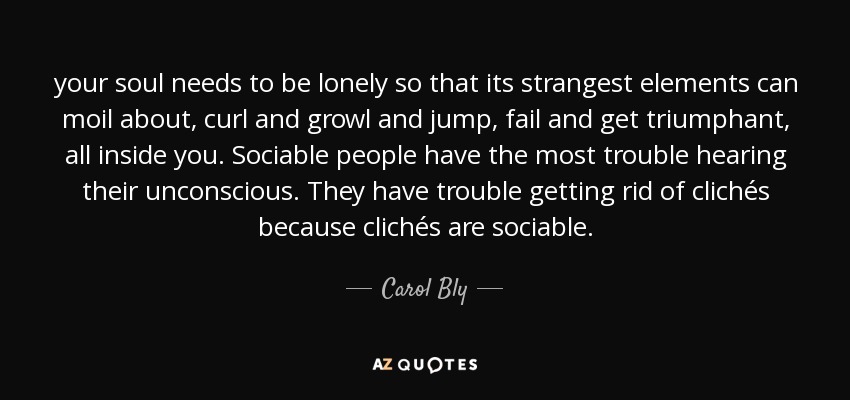 your soul needs to be lonely so that its strangest elements can moil about, curl and growl and jump, fail and get triumphant, all inside you. Sociable people have the most trouble hearing their unconscious. They have trouble getting rid of clichés because clichés are sociable. - Carol Bly