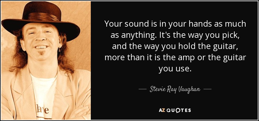 Your sound is in your hands as much as anything. It's the way you pick, and the way you hold the guitar, more than it is the amp or the guitar you use. - Stevie Ray Vaughan