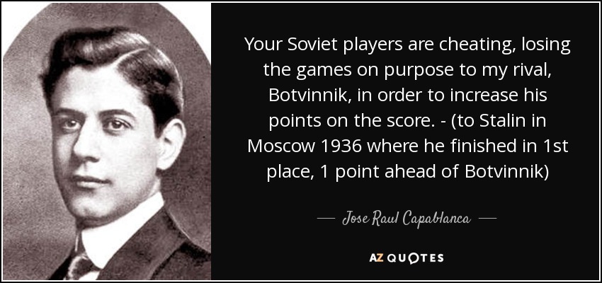 Your Soviet players are cheating, losing the games on purpose to my rival, Botvinnik, in order to increase his points on the score. - (to Stalin in Moscow 1936 where he finished in 1st place, 1 point ahead of Botvinnik) - Jose Raul Capablanca