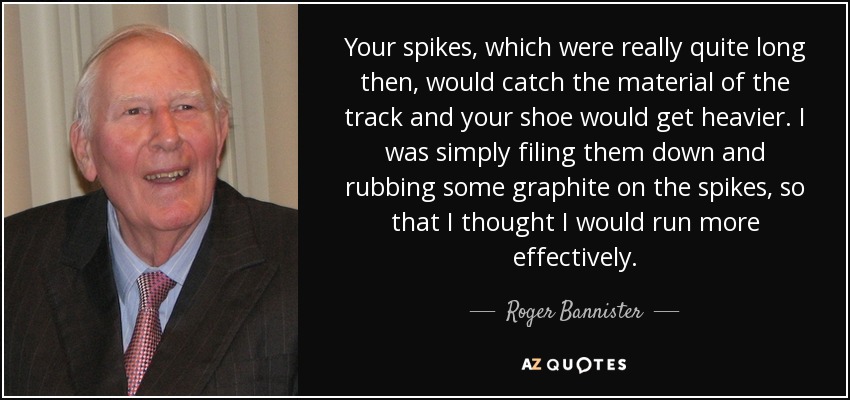 Your spikes, which were really quite long then, would catch the material of the track and your shoe would get heavier. I was simply filing them down and rubbing some graphite on the spikes, so that I thought I would run more effectively. - Roger Bannister