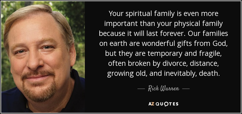 Your spiritual family is even more important than your physical family because it will last forever. Our families on earth are wonderful gifts from God, but they are temporary and fragile, often broken by divorce, distance, growing old, and inevitably, death. - Rick Warren