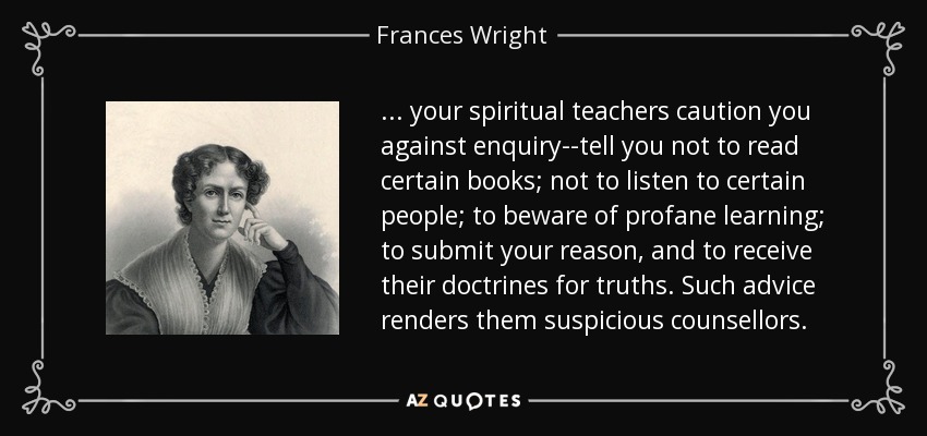 ... your spiritual teachers caution you against enquiry--tell you not to read certain books; not to listen to certain people; to beware of profane learning; to submit your reason, and to receive their doctrines for truths. Such advice renders them suspicious counsellors. - Frances Wright