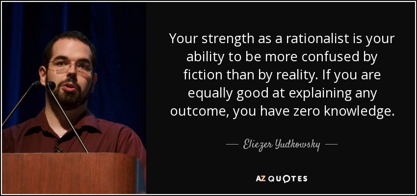 Your strength as a rationalist is your ability to be more confused by fiction than by reality. If you are equally good at explaining any outcome, you have zero knowledge. - Eliezer Yudkowsky