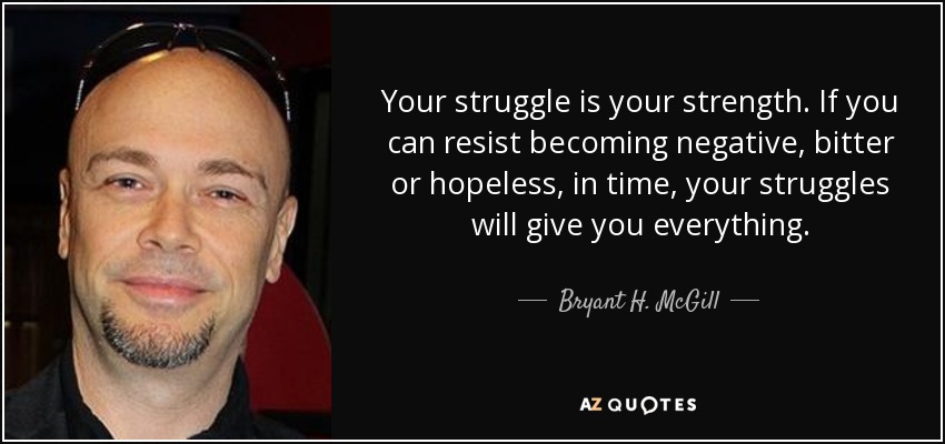 Your struggle is your strength. If you can resist becoming negative, bitter or hopeless, in time, your struggles will give you everything. - Bryant H. McGill