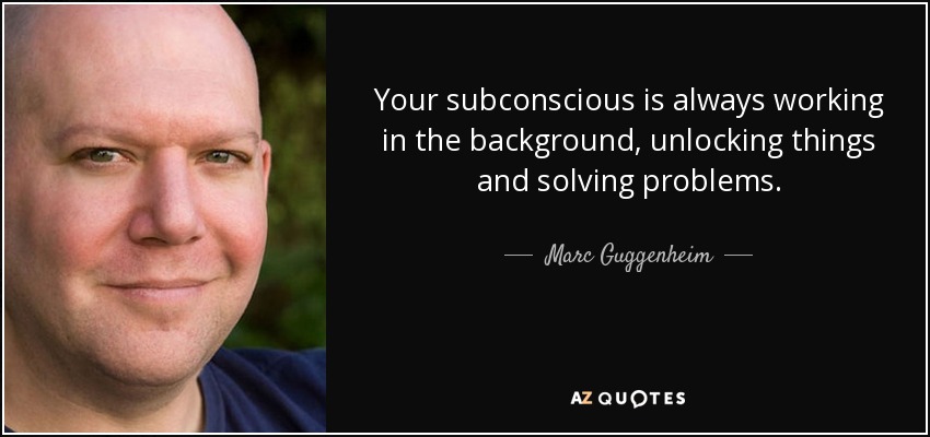 Your subconscious is always working in the background, unlocking things and solving problems. - Marc Guggenheim