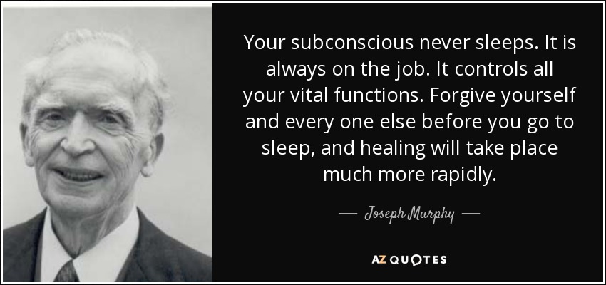 Your subconscious never sleeps. It is always on the job. It controls all your vital functions. Forgive yourself and every one else before you go to sleep, and healing will take place much more rapidly. - Joseph Murphy