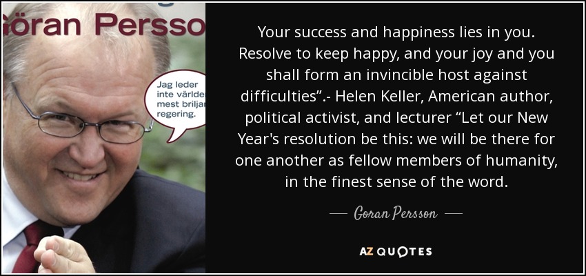 Your success and happiness lies in you. Resolve to keep happy, and your joy and you shall form an invincible host against difficulties”.- Helen Keller, American author, political activist, and lecturer “Let our New Year's resolution be this: we will be there for one another as fellow members of humanity, in the finest sense of the word. - Goran Persson
