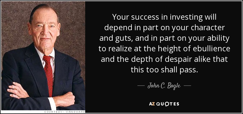 Your success in investing will depend in part on your character and guts, and in part on your ability to realize at the height of ebullience and the depth of despair alike that this too shall pass. - John C. Bogle
