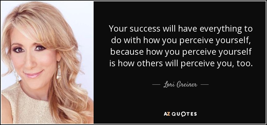 Your success will have everything to do with how you perceive yourself, because how you perceive yourself is how others will perceive you, too. - Lori Greiner