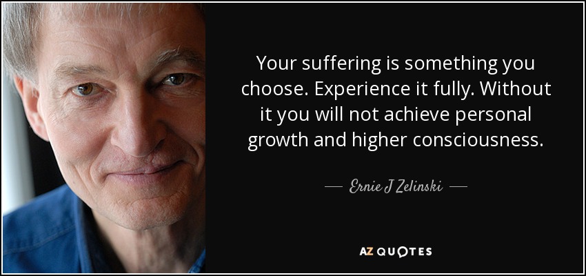 Your suffering is something you choose. Experience it fully. Without it you will not achieve personal growth and higher consciousness. - Ernie J Zelinski