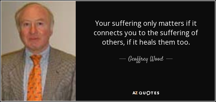 Your suffering only matters if it connects you to the suffering of others, if it heals them too. - Geoffrey Wood