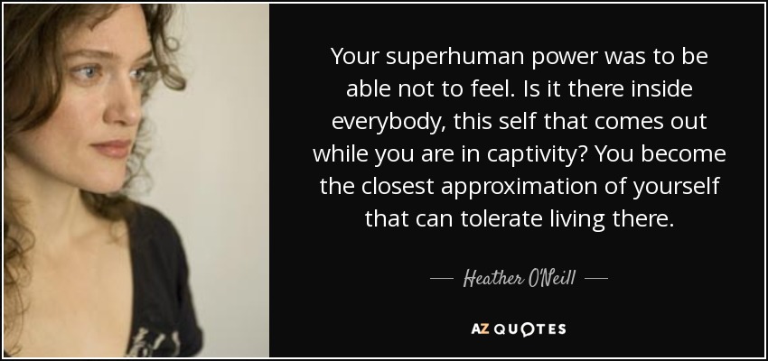 Your superhuman power was to be able not to feel. Is it there inside everybody, this self that comes out while you are in captivity? You become the closest approximation of yourself that can tolerate living there. - Heather O'Neill