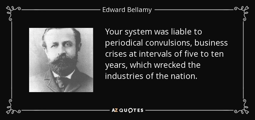 Your system was liable to periodical convulsions, business crises at intervals of five to ten years, which wrecked the industries of the nation. - Edward Bellamy