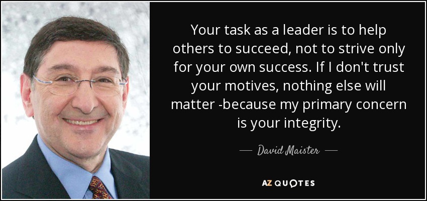 Your task as a leader is to help others to succeed, not to strive only for your own success. If I don't trust your motives, nothing else will matter -because my primary concern is your integrity. - David Maister