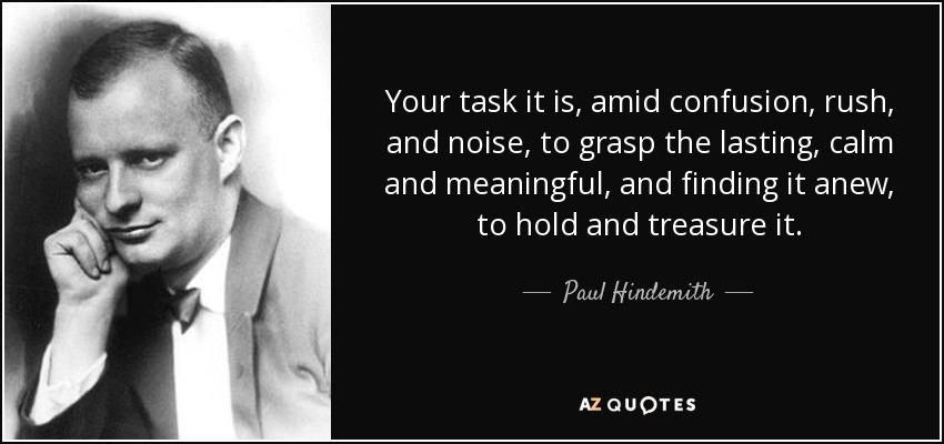 Your task it is, amid confusion, rush, and noise, to grasp the lasting, calm and meaningful, and finding it anew, to hold and treasure it. - Paul Hindemith