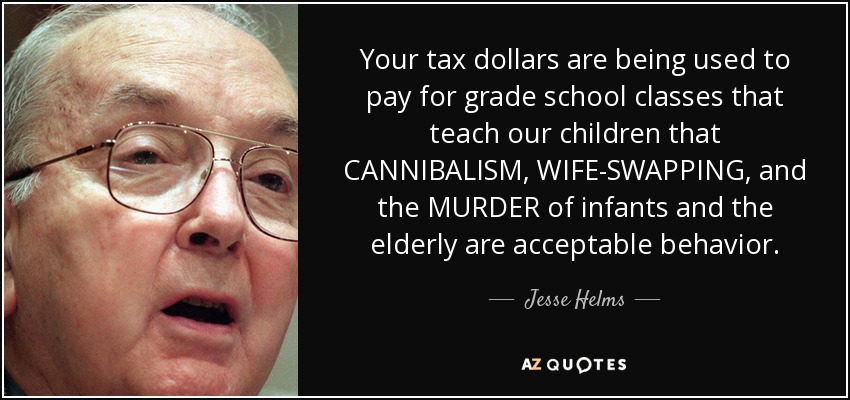 Your tax dollars are being used to pay for grade school classes that teach our children that CANNIBALISM, WIFE-SWAPPING, and the MURDER of infants and the elderly are acceptable behavior. - Jesse Helms