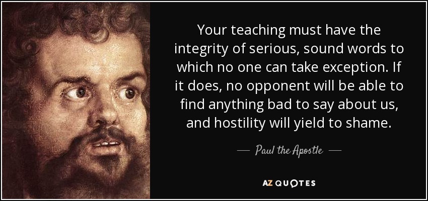 Your teaching must have the integrity of serious, sound words to which no one can take exception. If it does, no opponent will be able to find anything bad to say about us, and hostility will yield to shame. - Paul the Apostle