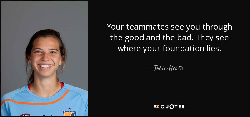 Your teammates see you through the good and the bad. They see where your foundation lies. - Tobin Heath