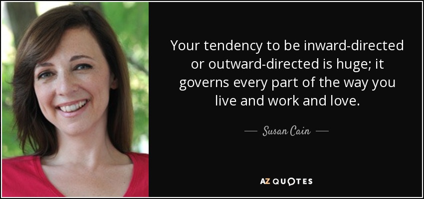 Your tendency to be inward-directed or outward-directed is huge; it governs every part of the way you live and work and love. - Susan Cain