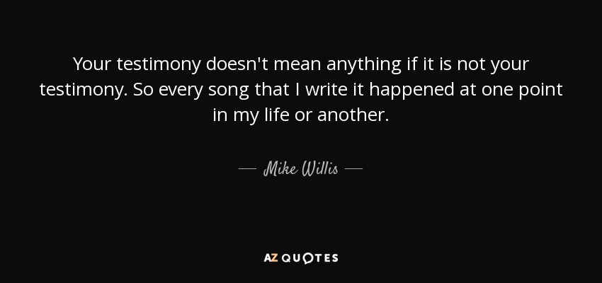 Your testimony doesn't mean anything if it is not your testimony. So every song that I write it happened at one point in my life or another. - Mike Willis