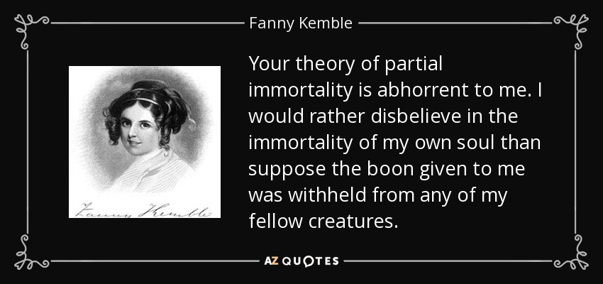 Your theory of partial immortality is abhorrent to me. I would rather disbelieve in the immortality of my own soul than suppose the boon given to me was withheld from any of my fellow creatures. - Fanny Kemble