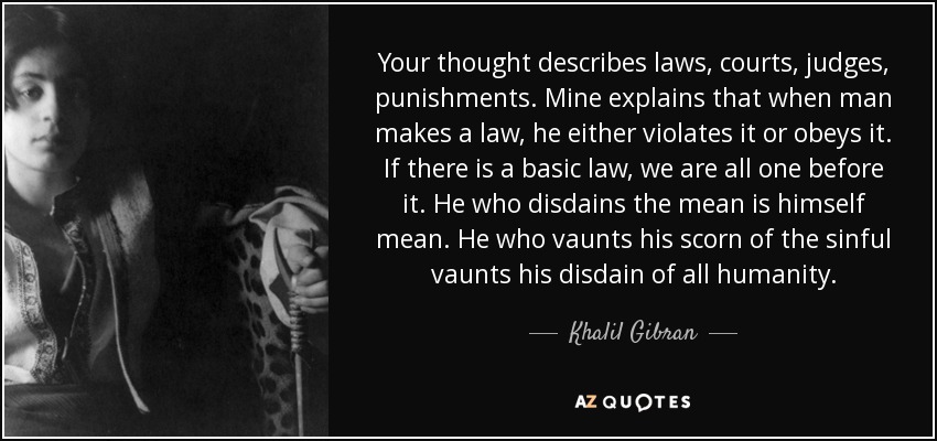 Your thought describes laws, courts, judges, punishments. Mine explains that when man makes a law, he either violates it or obeys it. If there is a basic law, we are all one before it. He who disdains the mean is himself mean. He who vaunts his scorn of the sinful vaunts his disdain of all humanity. - Khalil Gibran