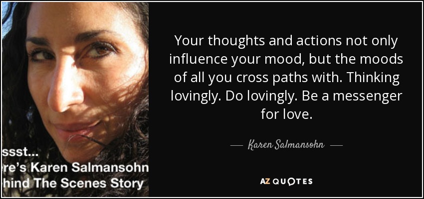Your thoughts and actions not only influence your mood, but the moods of all you cross paths with. Thinking lovingly. Do lovingly. Be a messenger for love. - Karen Salmansohn