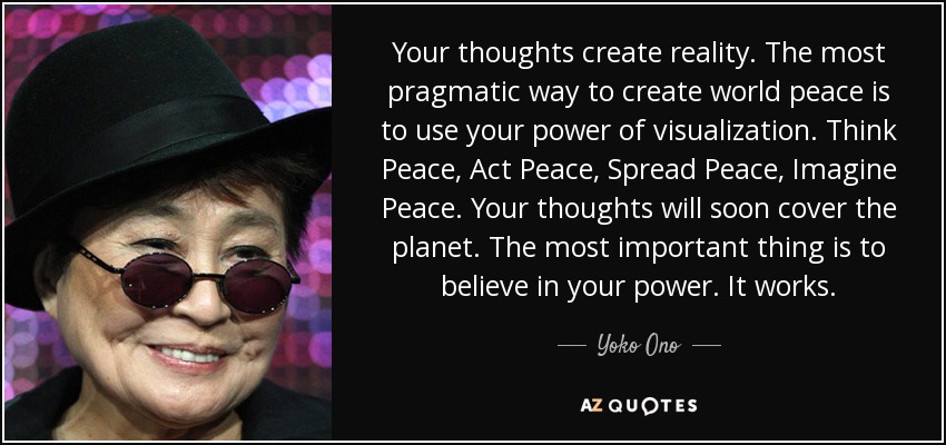 Your thoughts create reality. The most pragmatic way to create world peace is to use your power of visualization. Think Peace, Act Peace, Spread Peace, Imagine Peace. Your thoughts will soon cover the planet. The most important thing is to believe in your power. It works. - Yoko Ono