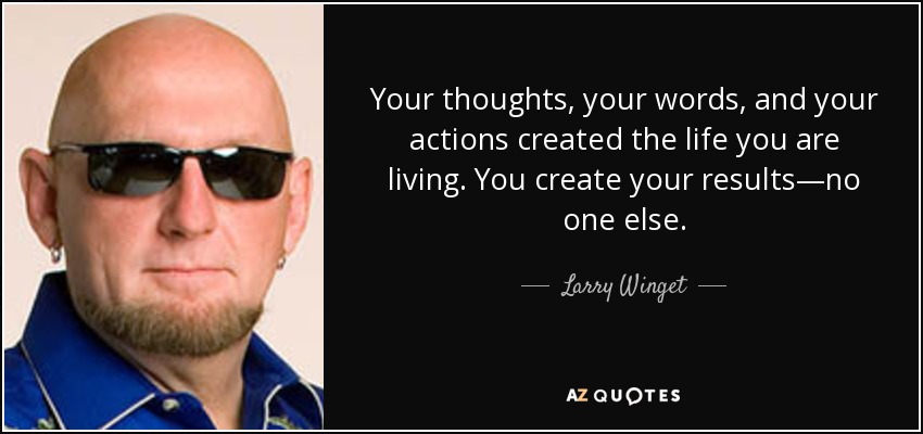 Your thoughts, your words, and your actions created the life you are living. You create your results—no one else. - Larry Winget