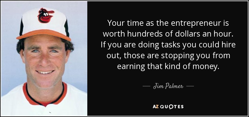 Your time as the entrepreneur is worth hundreds of dollars an hour. If you are doing tasks you could hire out, those are stopping you from earning that kind of money. - Jim Palmer