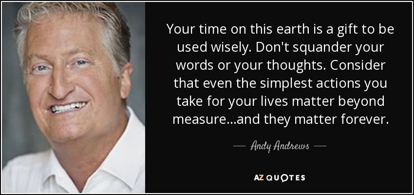 Your time on this earth is a gift to be used wisely. Don't squander your words or your thoughts. Consider that even the simplest actions you take for your lives matter beyond measure...and they matter forever. - Andy Andrews