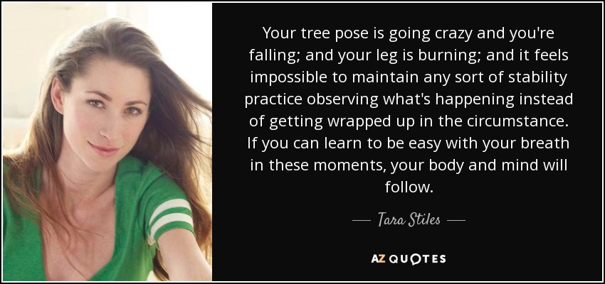 Your tree pose is going crazy and you're falling; and your leg is burning; and it feels impossible to maintain any sort of stability practice observing what's happening instead of getting wrapped up in the circumstance. If you can learn to be easy with your breath in these moments, your body and mind will follow. - Tara Stiles