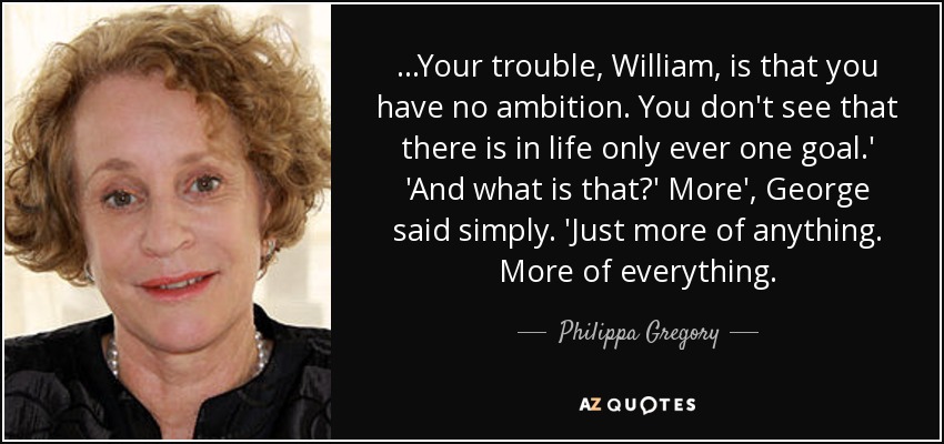 ...Your trouble, William, is that you have no ambition. You don't see that there is in life only ever one goal.' 'And what is that?' More', George said simply. 'Just more of anything. More of everything. - Philippa Gregory