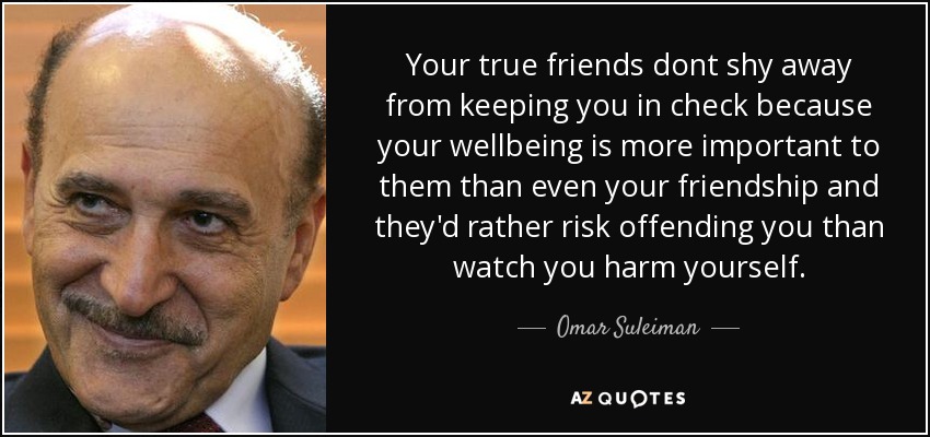 Your true friends dont shy away from keeping you in check because your wellbeing is more important to them than even your friendship and they'd rather risk offending you than watch you harm yourself. - Omar Suleiman