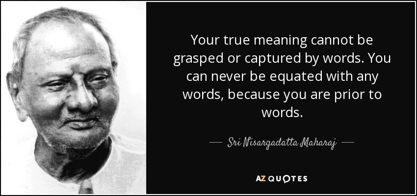 Your true meaning cannot be grasped or captured by words. You can never be equated with any words, because you are prior to words. - Sri Nisargadatta Maharaj