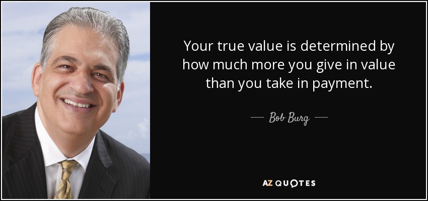 Your true value is determined by how much more you give in value than you take in payment. - Bob Burg
