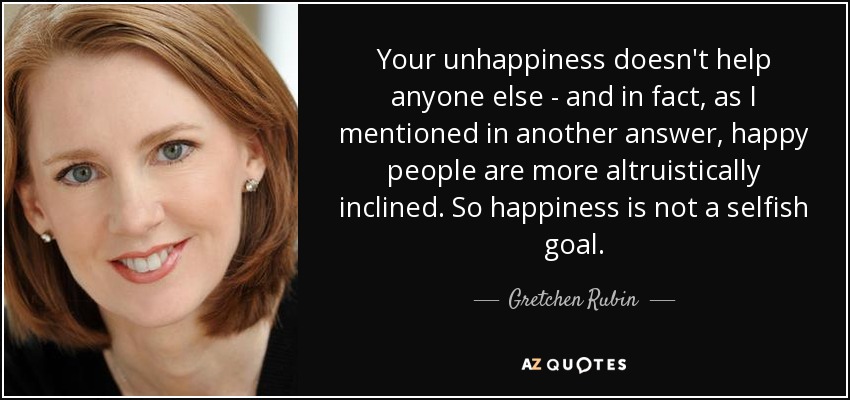 Your unhappiness doesn't help anyone else - and in fact, as I mentioned in another answer, happy people are more altruistically inclined. So happiness is not a selfish goal. - Gretchen Rubin