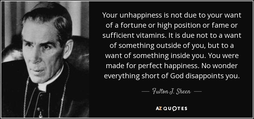 Your unhappiness is not due to your want of a fortune or high position or fame or sufficient vitamins. It is due not to a want of something outside of you, but to a want of something inside you. You were made for perfect happiness. No wonder everything short of God disappoints you. - Fulton J. Sheen