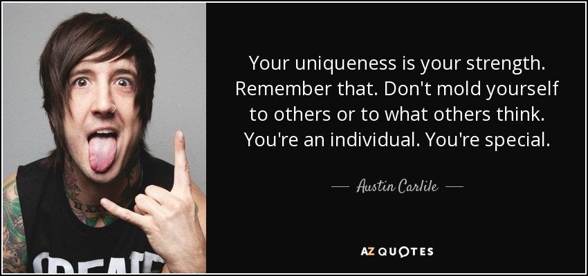 Your uniqueness is your strength. Remember that. Don't mold yourself to others or to what others think. You're an individual. You're special. - Austin Carlile
