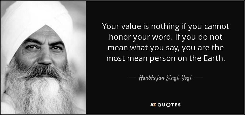 Your value is nothing if you cannot honor your word. If you do not mean what you say, you are the most mean person on the Earth. - Harbhajan Singh Yogi