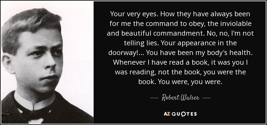 Your very eyes. How they have always been for me the command to obey, the inviolable and beautiful commandment. No, no, I'm not telling lies. Your appearance in the doorway! ... You have been my body's health. Whenever I have read a book, it was you I was reading, not the book, you were the book. You were, you were. - Robert Walser