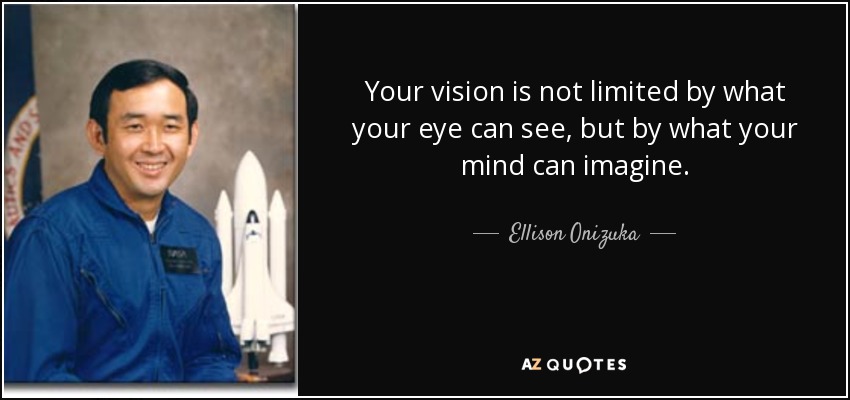 Your vision is not limited by what your eye can see, but by what your mind can imagine. - Ellison Onizuka